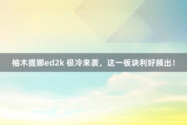 柚木提娜ed2k 极冷来袭，这一板块利好频出！