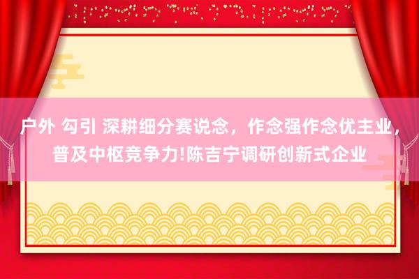 户外 勾引 深耕细分赛说念，作念强作念优主业，普及中枢竞争力!陈吉宁调研创新式企业