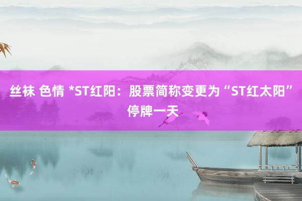 丝袜 色情 *ST红阳：股票简称变更为“ST红太阳” 停牌一天