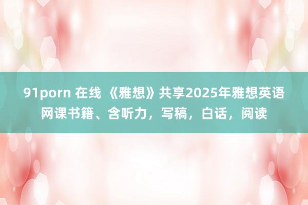 91porn 在线 《雅想》共享2025年雅想英语网课书籍、含听力，写稿，白话，阅读