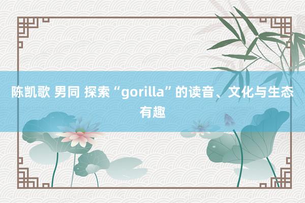 陈凯歌 男同 探索“gorilla”的读音、文化与生态有趣