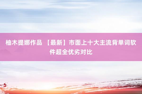 柚木提娜作品 【最新】市面上十大主流背单词软件超全优劣对比