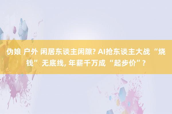 伪娘 户外 闲居东谈主闲隙? AI抢东谈主大战 “烧钱” 无底线， 年薪千万成 “起步价”?