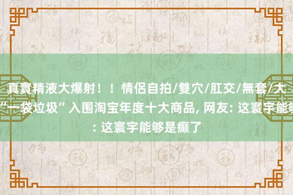 真實精液大爆射！！情侶自拍/雙穴/肛交/無套/大量噴精 “一袋垃圾”入围淘宝年度十大商品， 网友: 这寰宇能够是癫了