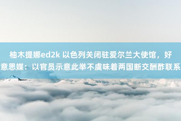 柚木提娜ed2k 以色列关闭驻爱尔兰大使馆，好意思媒：以官员示意此举不虞味着两国断交酬酢联系