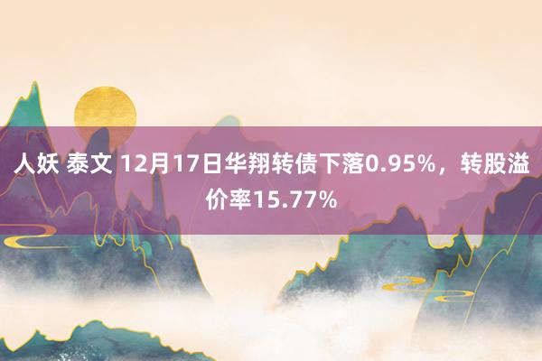 人妖 泰文 12月17日华翔转债下落0.95%，转股溢价率15.77%