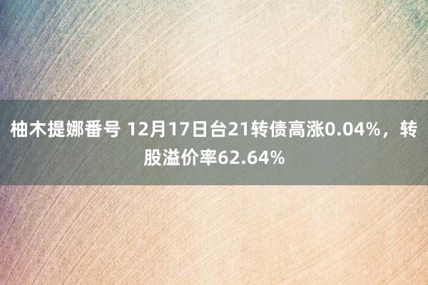 柚木提娜番号 12月17日台21转债高涨0.04%，转股溢价率62.64%