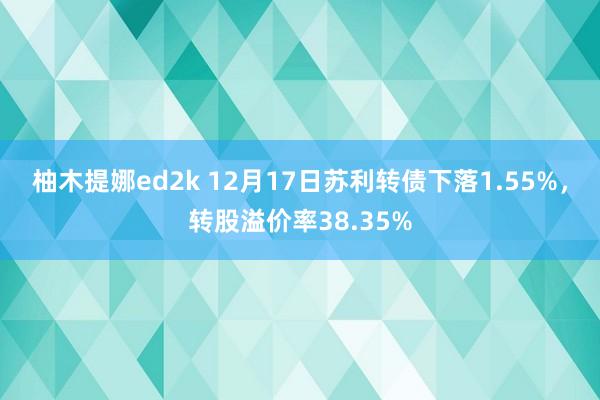 柚木提娜ed2k 12月17日苏利转债下落1.55%，转股溢价率38.35%