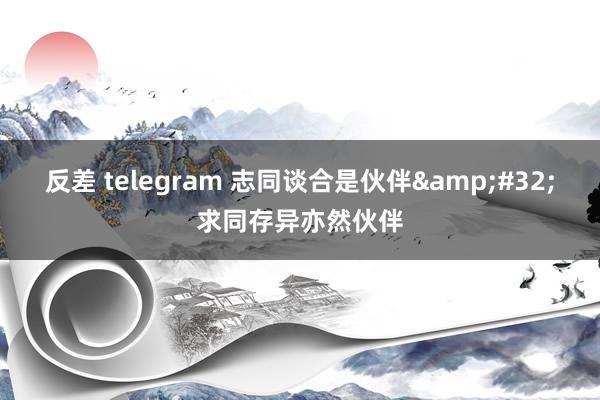 反差 telegram 志同谈合是伙伴&#32;求同存异亦然伙伴