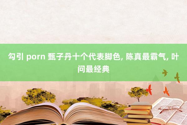 勾引 porn 甄子丹十个代表脚色， 陈真最霸气， 叶问最经典