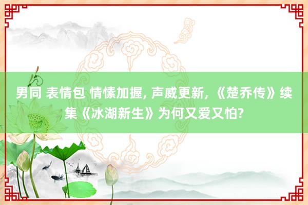 男同 表情包 情愫加握， 声威更新， 《楚乔传》续集《冰湖新生》为何又爱又怕?