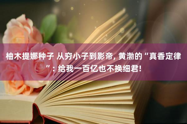 柚木提娜种子 从穷小子到影帝， 黄渤的“真香定律”: 给我一百亿也不换细君!