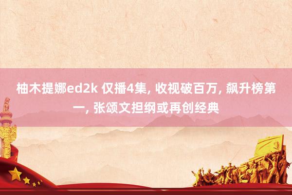 柚木提娜ed2k 仅播4集， 收视破百万， 飙升榜第一， 张颂文担纲或再创经典