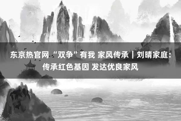 东京热官网 “双争”有我 家风传承｜刘晴家庭：传承红色基因 发达优良家风