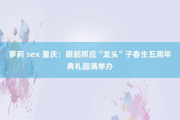 萝莉 sex 重庆：眼部照应“龙头”子春生五周年典礼圆满举办