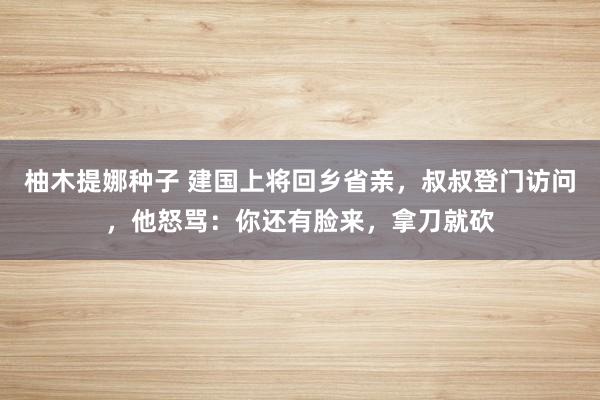 柚木提娜种子 建国上将回乡省亲，叔叔登门访问，他怒骂：你还有脸来，拿刀就砍