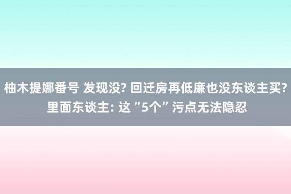 柚木提娜番号 发现没? 回迁房再低廉也没东谈主买? 里面东谈主: 这“5个”污点无法隐忍