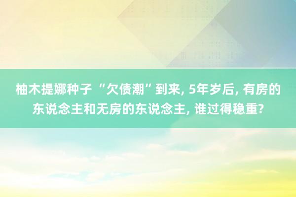 柚木提娜种子 “欠债潮”到来， 5年岁后， 有房的东说念主和无房的东说念主， 谁过得稳重?