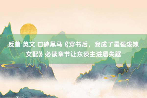 反差 英文 口碑黑马《穿书后，我成了最强泼辣女配》必读章节让东谈主进退失踞