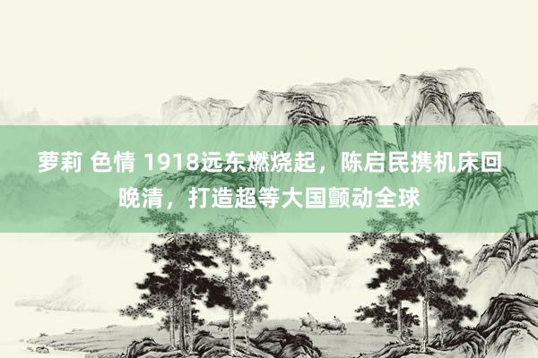 萝莉 色情 1918远东燃烧起，陈启民携机床回晚清，打造超等大国颤动全球