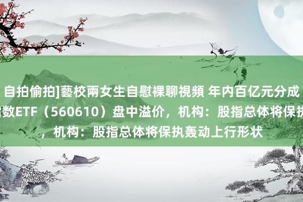 自拍偷拍]藝校兩女生自慰裸聊視頻 年内百亿元分成频现，A500指数ETF（560610）盘中溢价，机构：股指总体将保执轰动上行形状