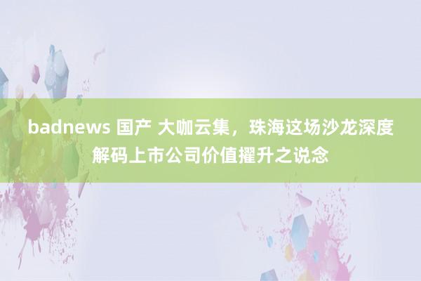 badnews 国产 大咖云集，珠海这场沙龙深度解码上市公司价值擢升之说念