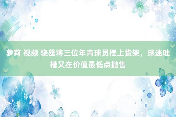 萝莉 视频 骁雄将三位年青球员摆上货架，球迷吐槽又在价值最低点抛售