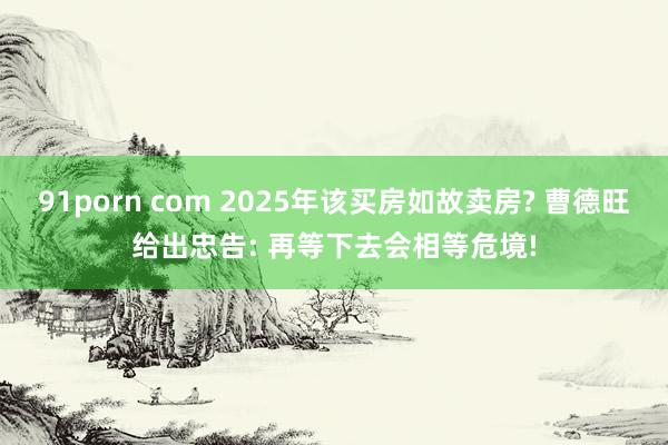 91porn com 2025年该买房如故卖房? 曹德旺给出忠告: 再等下去会相等危境!