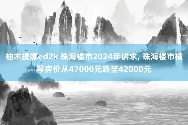 柚木提娜ed2k 珠海楼市2024年讲求， 珠海楼市横琴房价从47000元跌至42000元