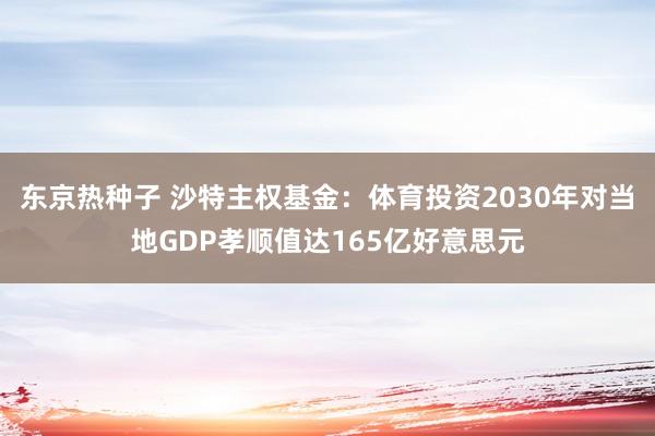 东京热种子 沙特主权基金：体育投资2030年对当地GDP孝顺值达165亿好意思元