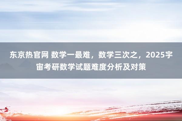 东京热官网 数学一最难，数学三次之，2025宇宙考研数学试题难度分析及对策