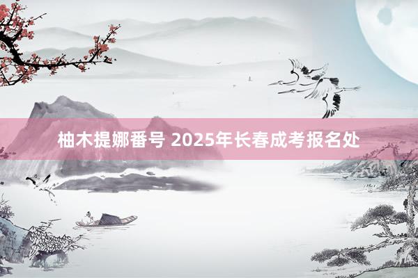 柚木提娜番号 2025年长春成考报名处