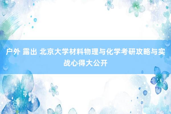 户外 露出 北京大学材料物理与化学考研攻略与实战心得大公开