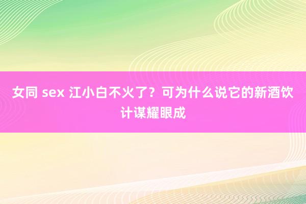 女同 sex 江小白不火了？可为什么说它的新酒饮计谋耀眼成