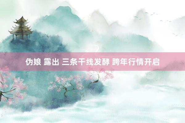 伪娘 露出 三条干线发酵 跨年行情开启