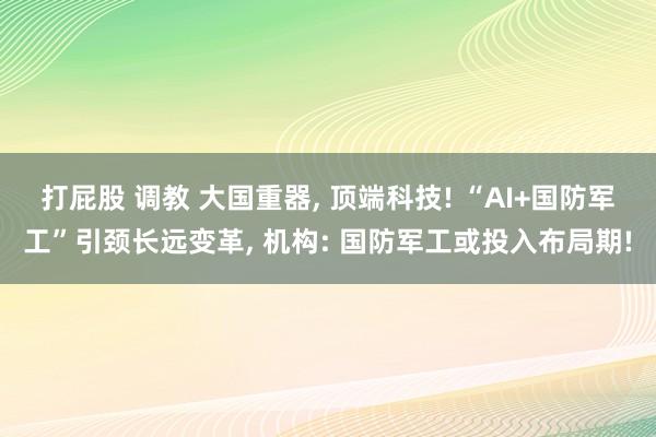 打屁股 调教 大国重器， 顶端科技! “AI+国防军工”引颈长远变革， 机构: 国防军工或投入布局期!