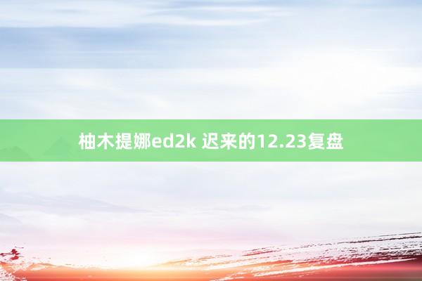 柚木提娜ed2k 迟来的12.23复盘