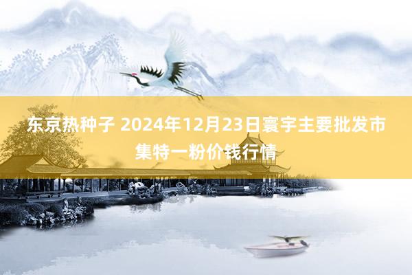 东京热种子 2024年12月23日寰宇主要批发市集特一粉价钱行情