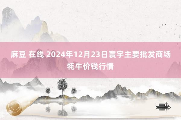 麻豆 在线 2024年12月23日寰宇主要批发商场牦牛价钱行情