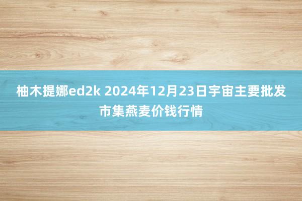 柚木提娜ed2k 2024年12月23日宇宙主要批发市集燕麦价钱行情