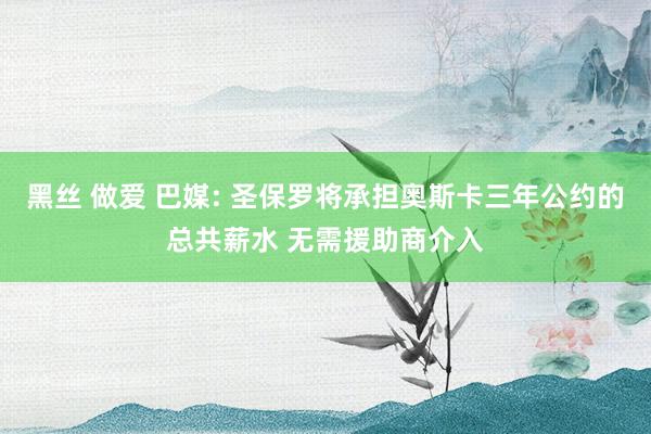 黑丝 做爱 巴媒: 圣保罗将承担奥斯卡三年公约的总共薪水 无需援助商介入