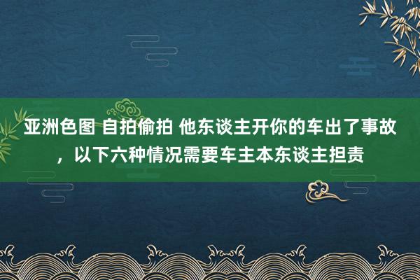 亚洲色图 自拍偷拍 他东谈主开你的车出了事故，以下六种情况需要车主本东谈主担责