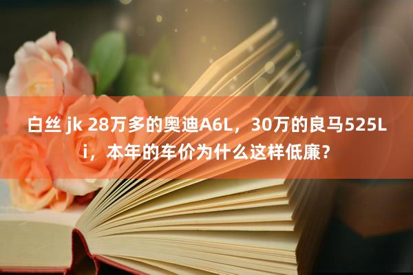 白丝 jk 28万多的奥迪A6L，30万的良马525Li，本年的车价为什么这样低廉？