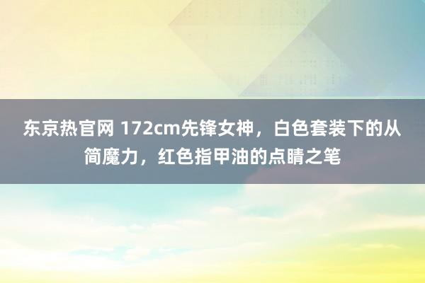 东京热官网 172cm先锋女神，白色套装下的从简魔力，红色指甲油的点睛之笔