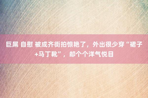 巨屌 自慰 被成齐街拍惊艳了，外出很少穿“裙子+马丁靴”，却个个洋气悦目