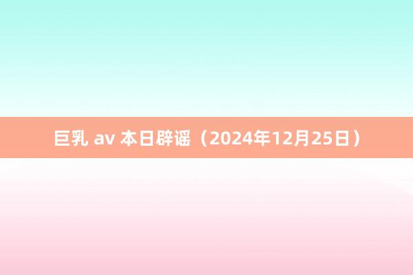 巨乳 av 本日辟谣（2024年12月25日）