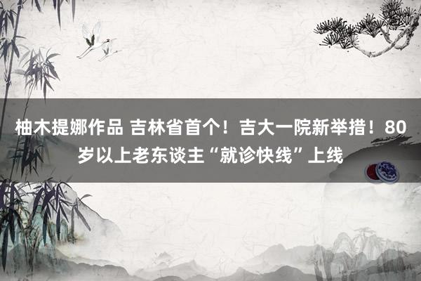 柚木提娜作品 吉林省首个！吉大一院新举措！80岁以上老东谈主“就诊快线”上线