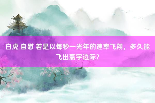 白虎 自慰 若是以每秒一光年的速率飞翔，多久能飞出寰宇边际？