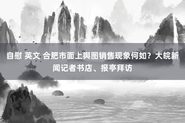 自慰 英文 合肥市面上舆图销售现象何如？大皖新闻记者书店、报亭拜访