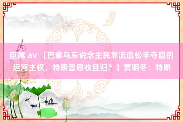 巨屌 av 【巴拿马东说念主民靠流血松手夺回的运河主权，特朗普思收且归？】贾明冬：特朗